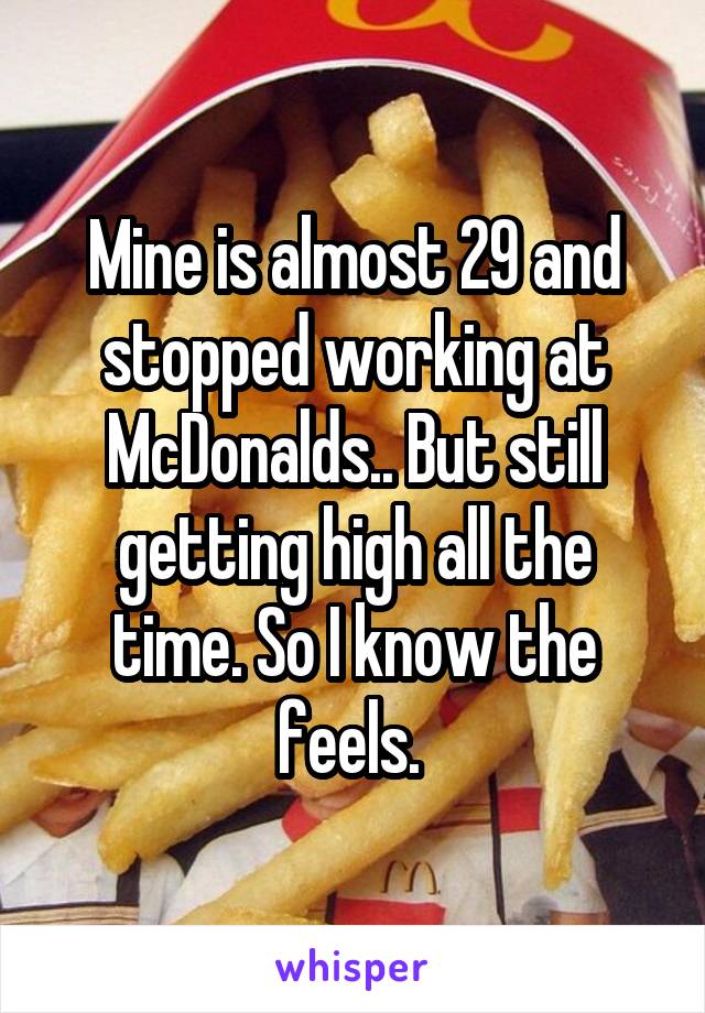 Mine is almost 29 and stopped working at McDonalds.. But still getting high all the time. So I know the feels. 
