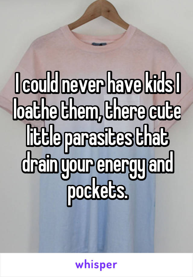 I could never have kids I loathe them, there cute little parasites that drain your energy and pockets.