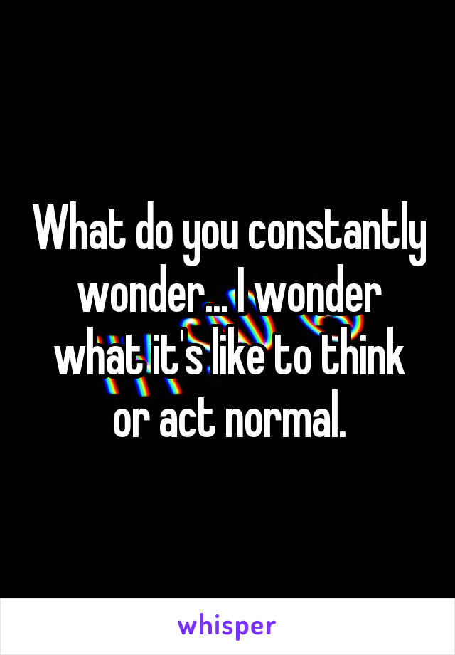 What do you constantly wonder... I wonder what it's like to think or act normal.