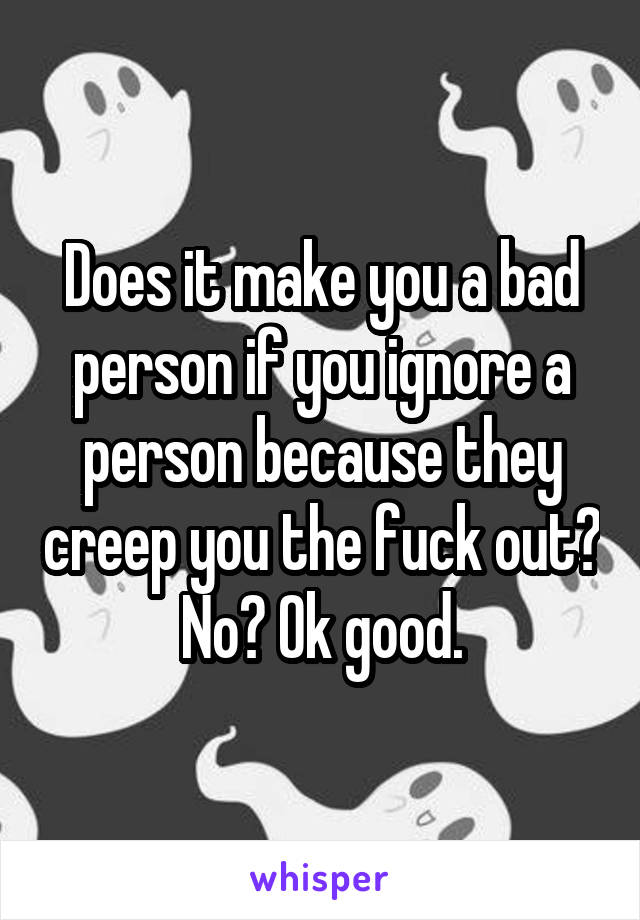 Does it make you a bad person if you ignore a person because they creep you the fuck out? No? Ok good.