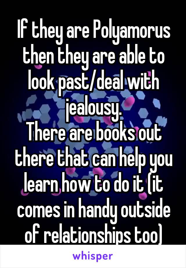 If they are Polyamorus then they are able to look past/deal with jealousy.
There are books out there that can help you learn how to do it (it comes in handy outside of relationships too)