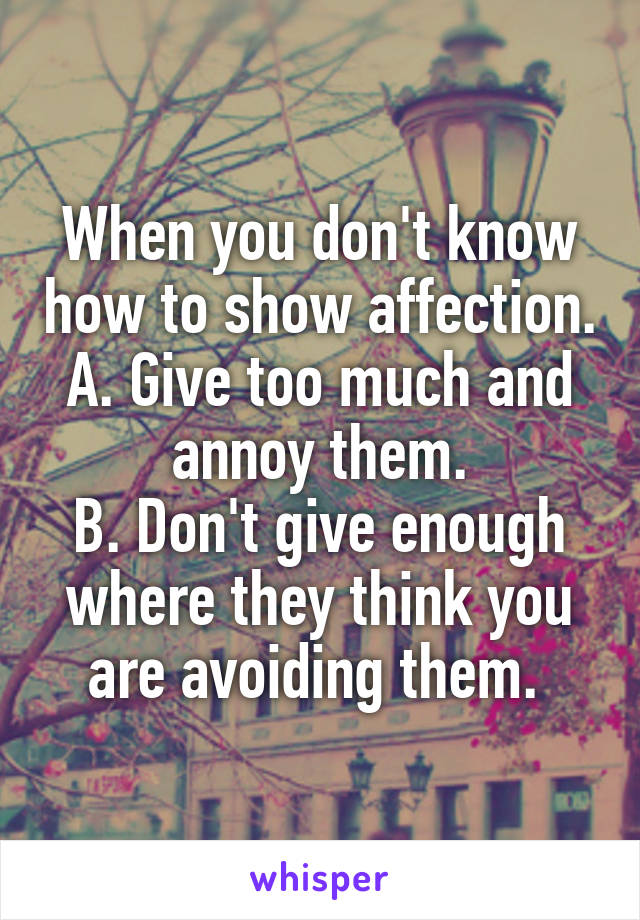 When you don't know how to show affection.
A. Give too much and annoy them.
B. Don't give enough where they think you are avoiding them. 