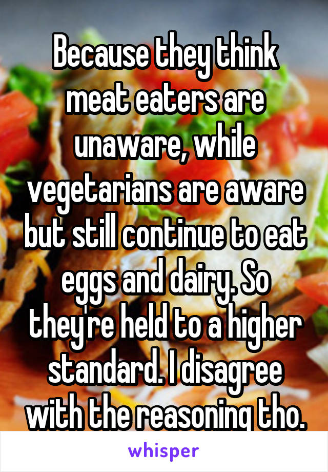 Because they think meat eaters are unaware, while vegetarians are aware but still continue to eat eggs and dairy. So they're held to a higher standard. I disagree with the reasoning tho.