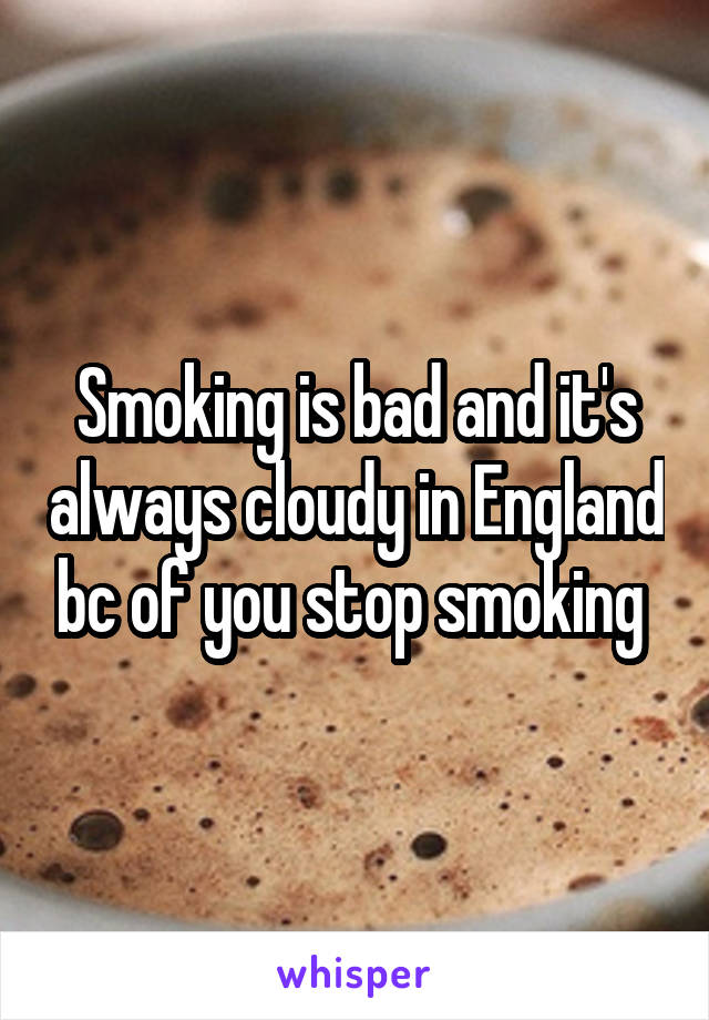 Smoking is bad and it's always cloudy in England bc of you stop smoking 