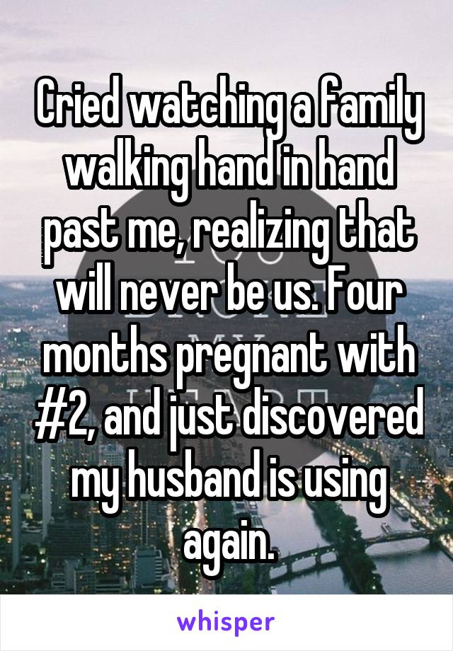 Cried watching a family walking hand in hand past me, realizing that will never be us. Four months pregnant with #2, and just discovered my husband is using again.