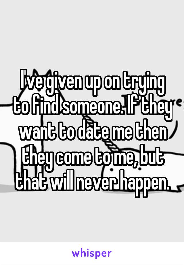 I've given up on trying to find someone. If they want to date me then they come to me, but that will never happen.