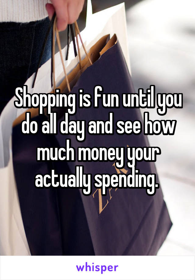 Shopping is fun until you do all day and see how much money your actually spending. 