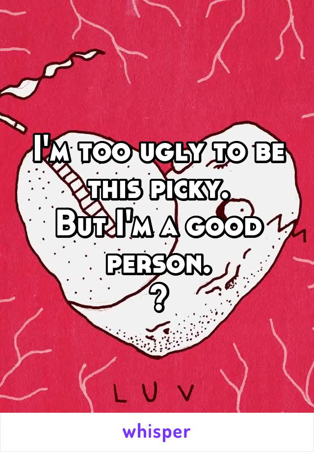 I'm too ugly to be this picky.
But I'm a good person.
?