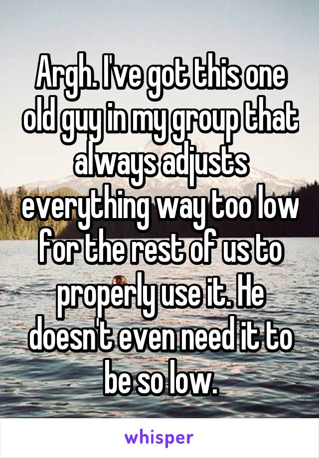 Argh. I've got this one old guy in my group that always adjusts everything way too low for the rest of us to properly use it. He doesn't even need it to be so low.