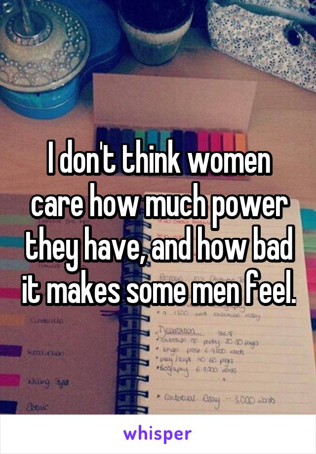 I don't think women care how much power they have, and how bad it makes some men feel.