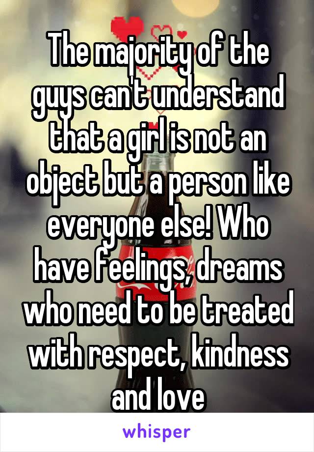 The majority of the guys can't understand that a girl is not an object but a person like everyone else! Who have feelings, dreams who need to be treated with respect, kindness and love