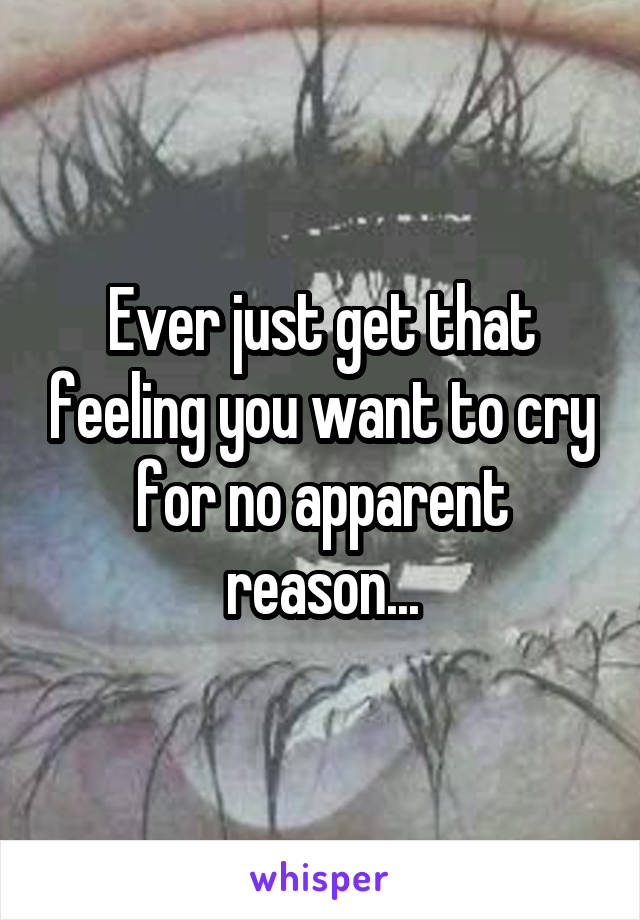 Ever just get that feeling you want to cry for no apparent reason...