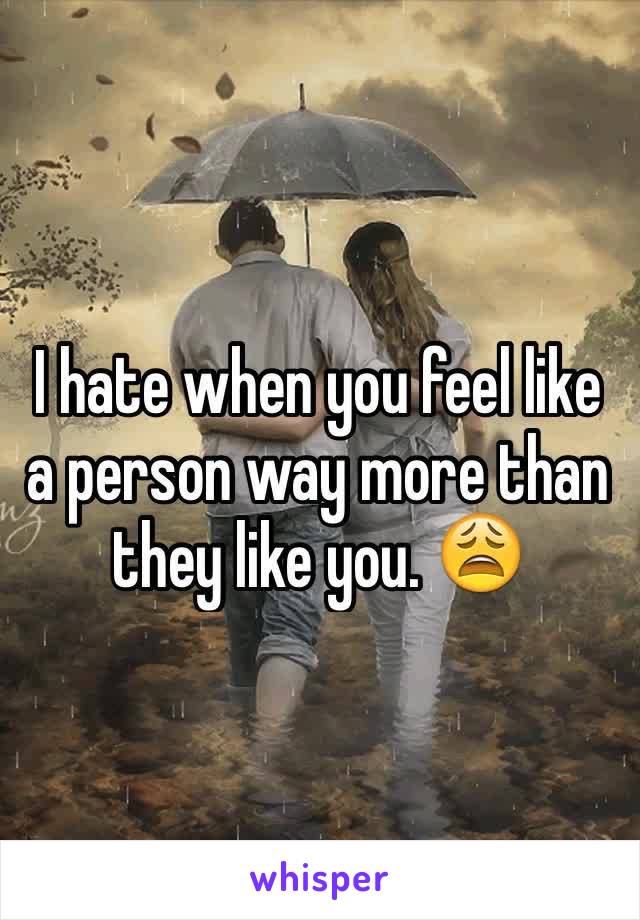 I hate when you feel like a person way more than they like you. 😩