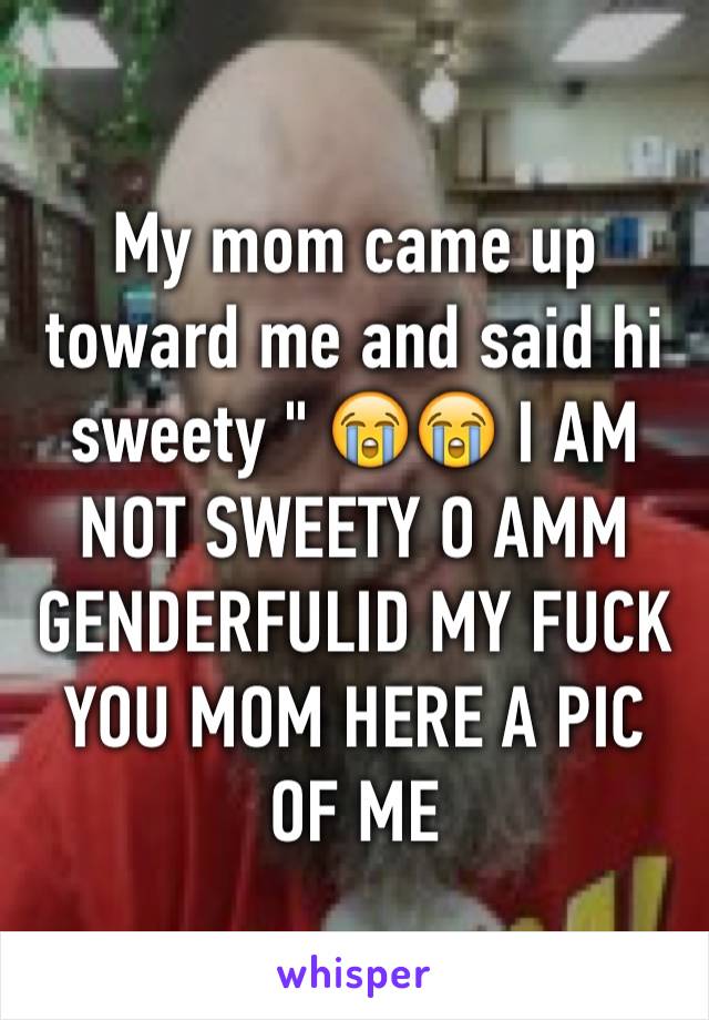 My mom came up toward me and said hi sweety " 😭😭 I AM NOT SWEETY O AMM GENDERFULID MY FUCK YOU MOM HERE A PIC OF ME