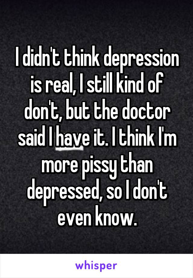 I didn't think depression is real, I still kind of don't, but the doctor said I have it. I think I'm more pissy than depressed, so I don't even know.