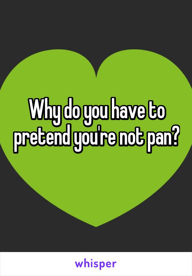 Why do you have to pretend you're not pan? 