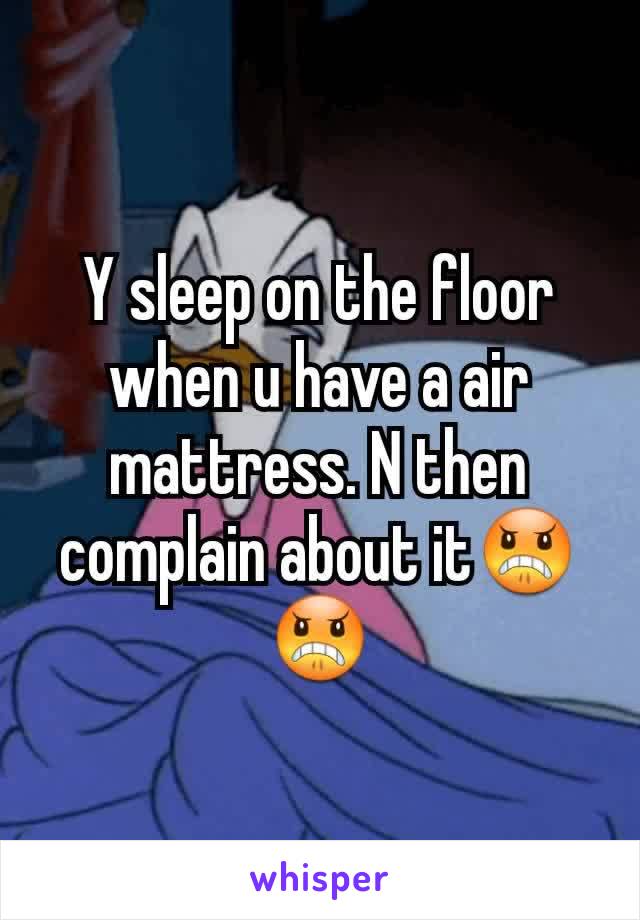 Y sleep on the floor when u have a air mattress. N then complain about it😠😠