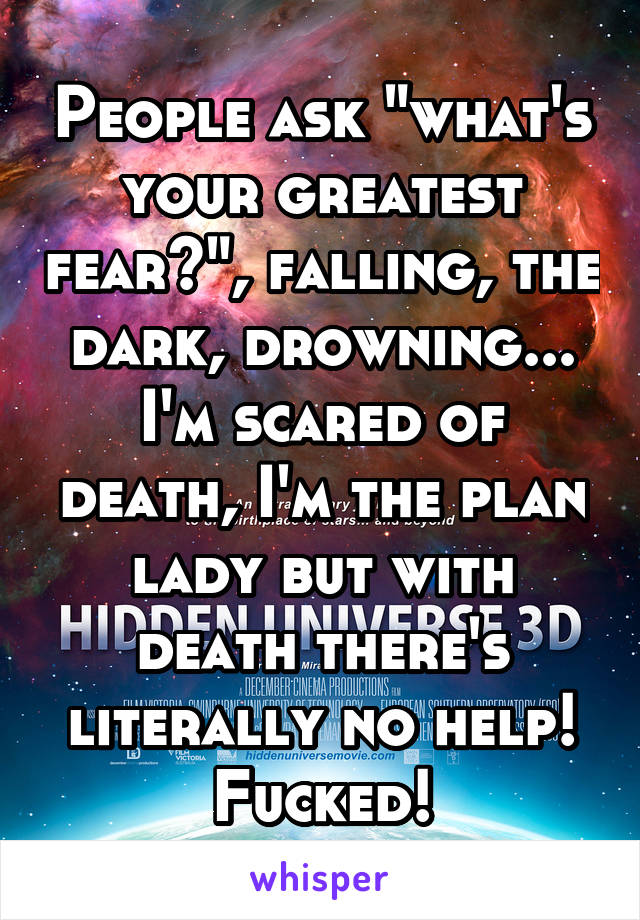 People ask "what's your greatest fear?", falling, the dark, drowning...
I'm scared of death, I'm the plan lady but with death there's literally no help! Fucked!