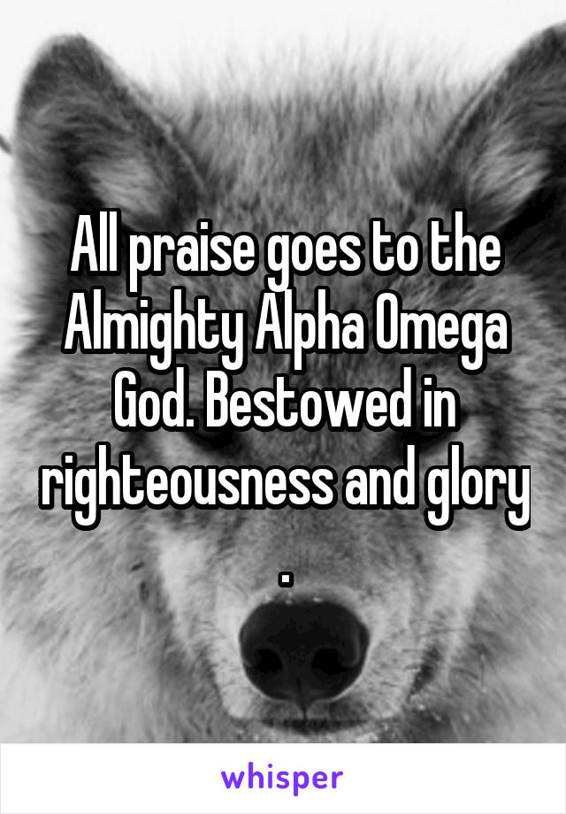 All praise goes to the Almighty Alpha Omega God. Bestowed in righteousness and glory .