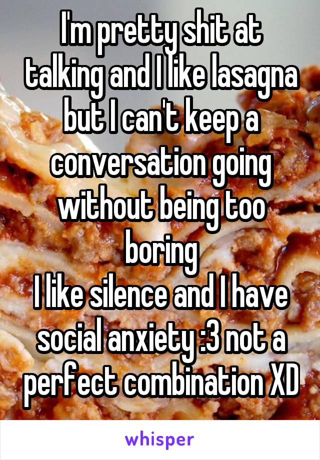 I'm pretty shit at talking and I like lasagna but I can't keep a conversation going without being too boring
I like silence and I have social anxiety :3 not a perfect combination XD 