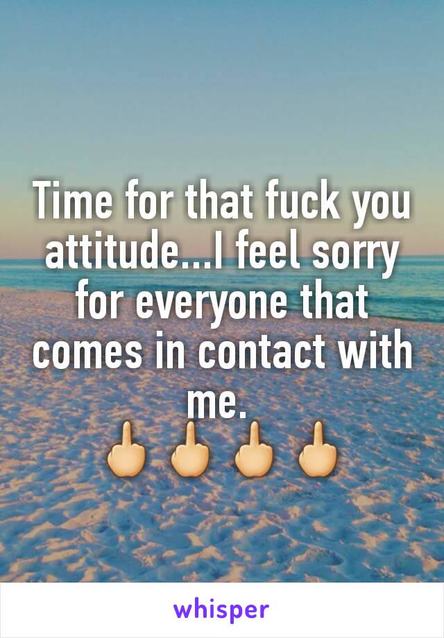 Time for that fuck you attitude...I feel sorry for everyone that comes in contact with me. 
🖕🖕🖕🖕