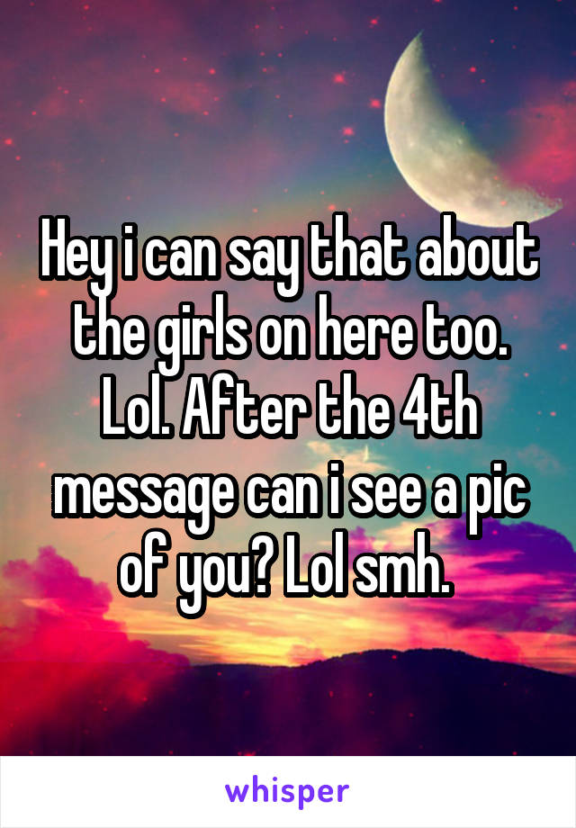 Hey i can say that about the girls on here too. Lol. After the 4th message can i see a pic of you? Lol smh. 