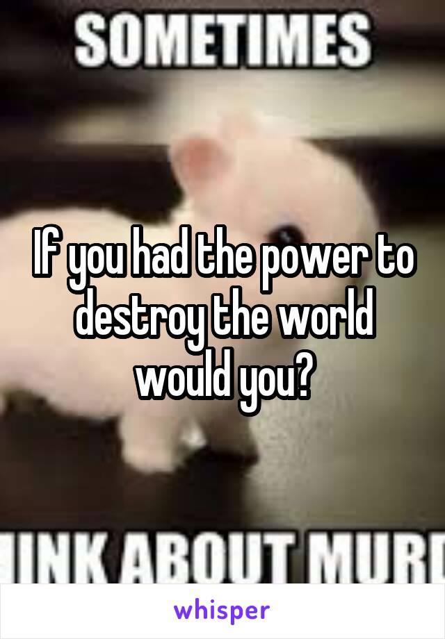 If you had the power to destroy the world would you?