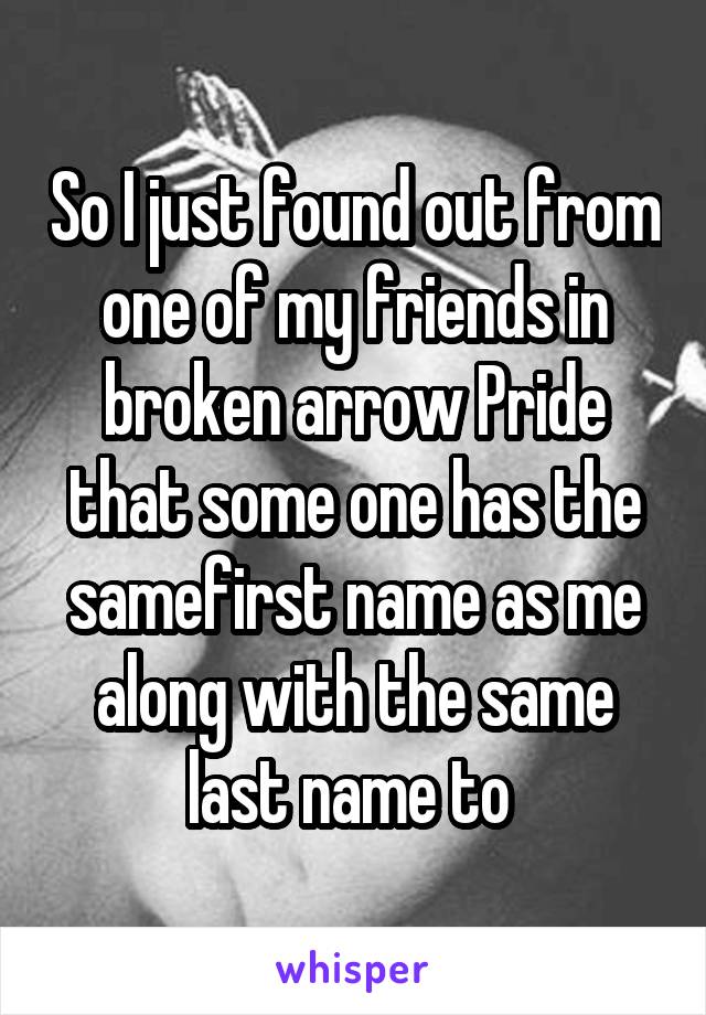 So I just found out from one of my friends in broken arrow Pride that some one has the samefirst name as me along with the same last name to 