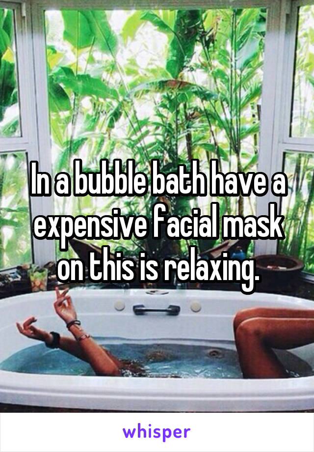 In a bubble bath have a expensive facial mask on this is relaxing.