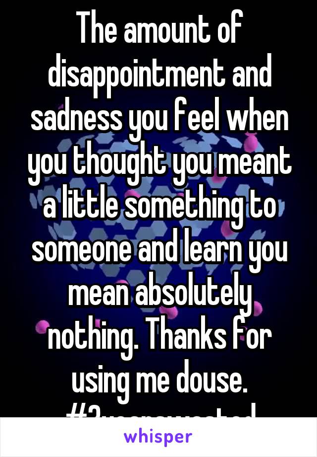 The amount of disappointment and sadness you feel when you thought you meant a little something to someone and learn you mean absolutely nothing. Thanks for using me douse. #3yearswasted