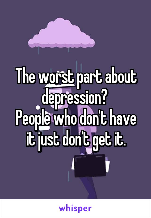 The worst part about depression? 
People who don't have it just don't get it.