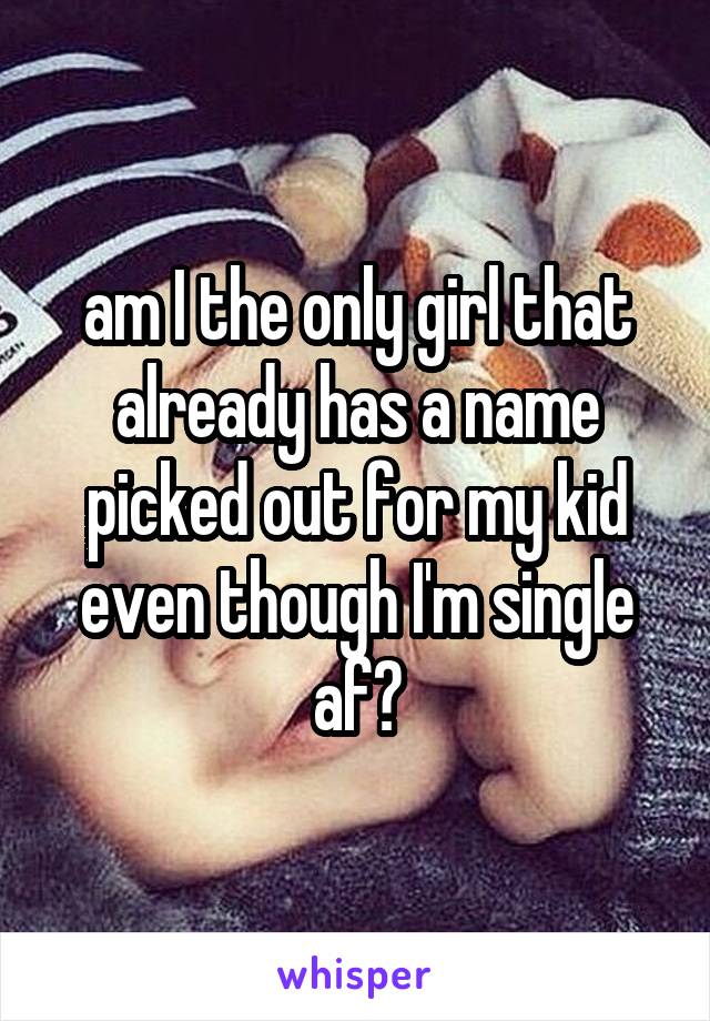 am I the only girl that already has a name picked out for my kid even though I'm single af?