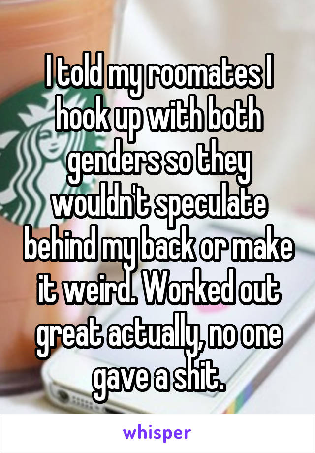 I told my roomates I hook up with both genders so they wouldn't speculate behind my back or make it weird. Worked out great actually, no one gave a shit.