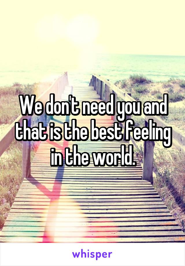 We don't need you and that is the best feeling in the world.