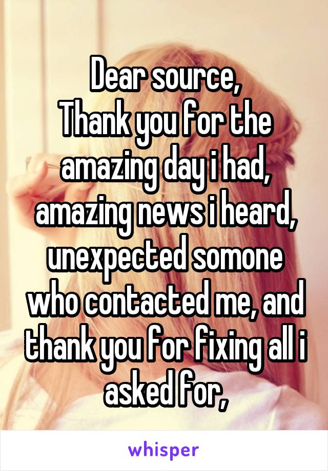 Dear source,
Thank you for the amazing day i had, amazing news i heard, unexpected somone who contacted me, and thank you for fixing all i asked for,