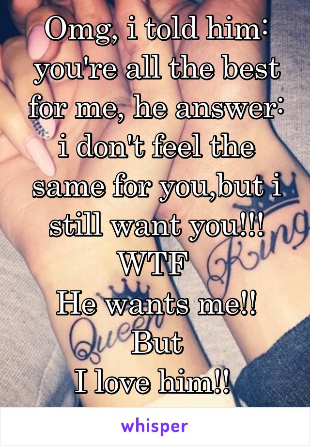 Omg, i told him: you're all the best for me, he answer: i don't feel the same for you,but i still want you!!! WTF 
He wants me!! But
I love him!! 
Fuck life!!!