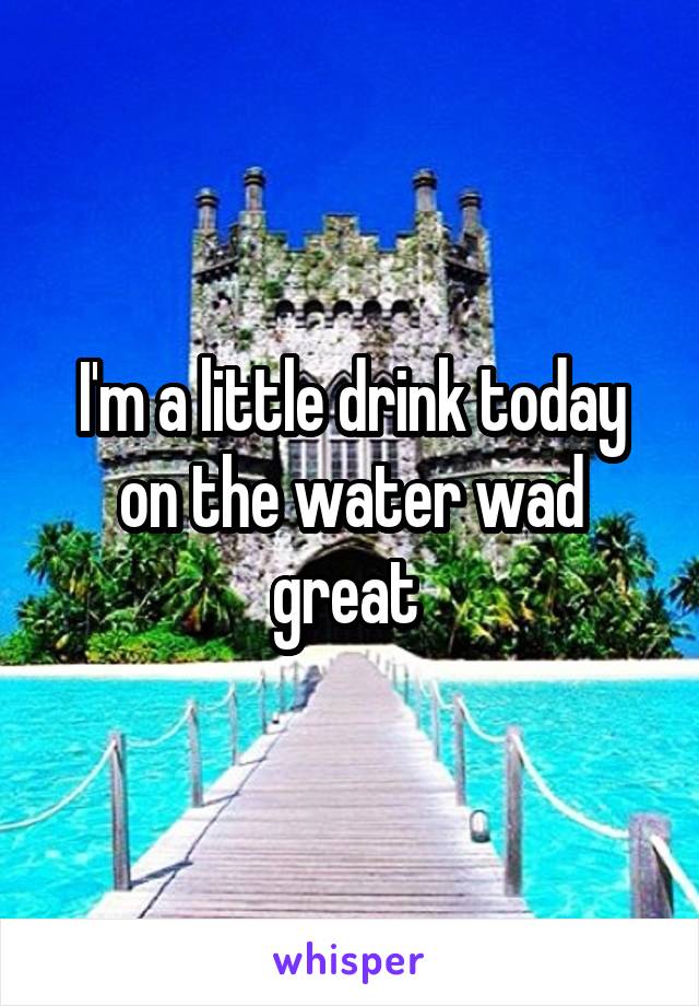 I'm a little drink today on the water wad great 