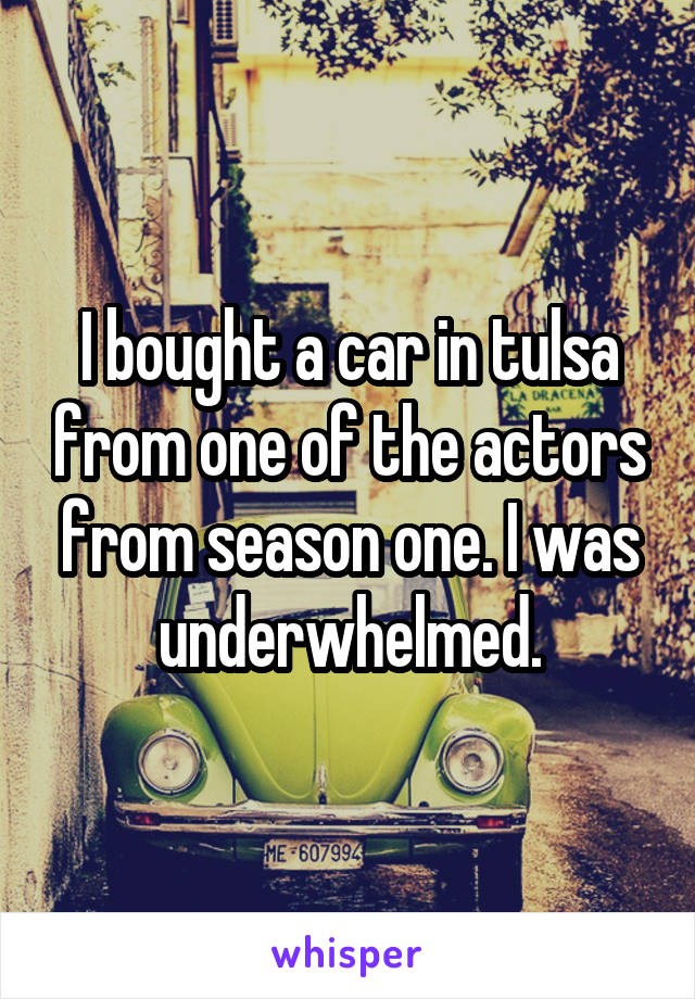 I bought a car in tulsa from one of the actors from season one. I was underwhelmed.