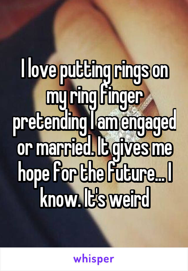 I love putting rings on my ring finger pretending I am engaged or married. It gives me hope for the future... I know. It's weird