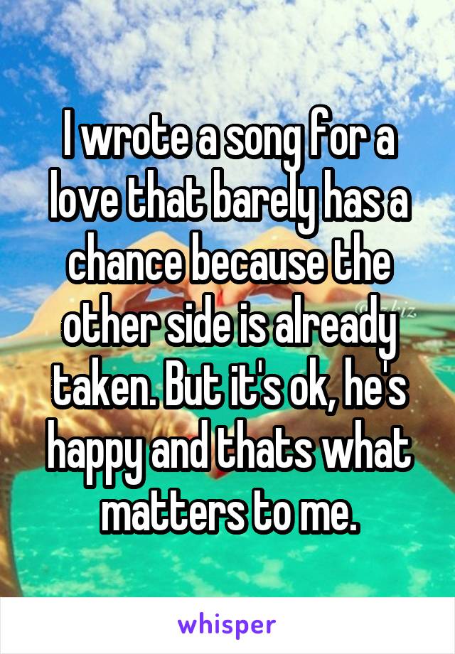 I wrote a song for a love that barely has a chance because the other side is already taken. But it's ok, he's happy and thats what matters to me.