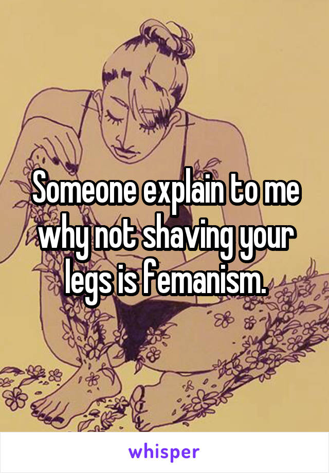 Someone explain to me why not shaving your legs is femanism.