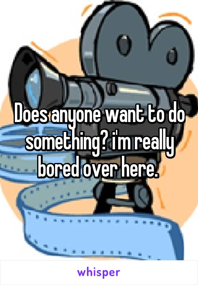 Does anyone want to do something? i'm really bored over here. 