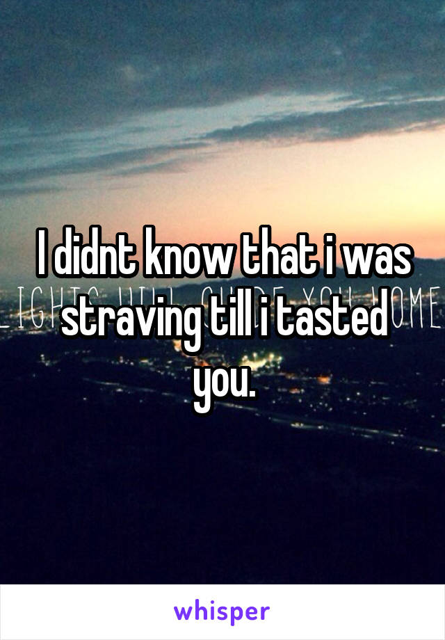 I didnt know that i was straving till i tasted you.