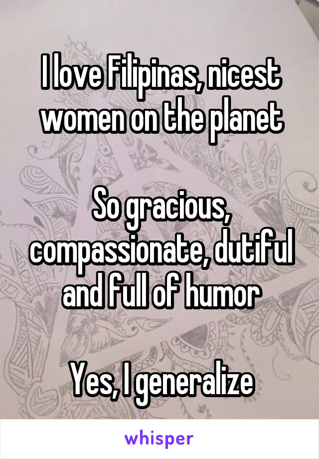 I love Filipinas, nicest women on the planet

So gracious, compassionate, dutiful and full of humor

Yes, I generalize