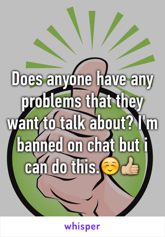 Does anyone have any problems that they want to talk about? I'm banned on chat but i can do this.☺️👍🏼