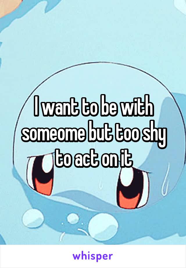 I want to be with someome but too shy to act on it