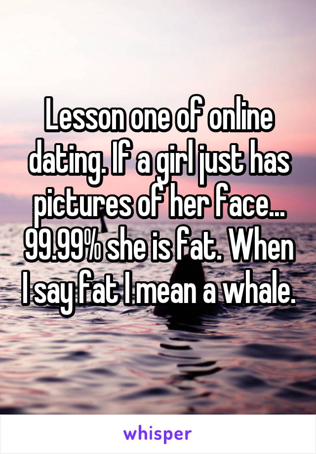 Lesson one of online dating. If a girl just has pictures of her face... 99.99% she is fat. When I say fat I mean a whale. 