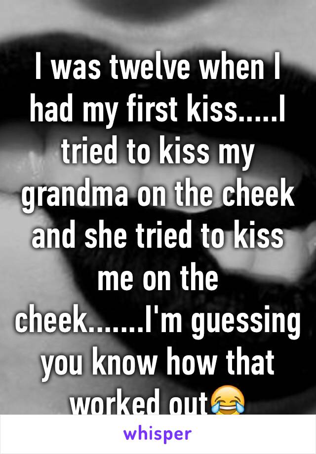 I was twelve when I had my first kiss.....I tried to kiss my grandma on the cheek and she tried to kiss me on the cheek.......I'm guessing you know how that worked out😂