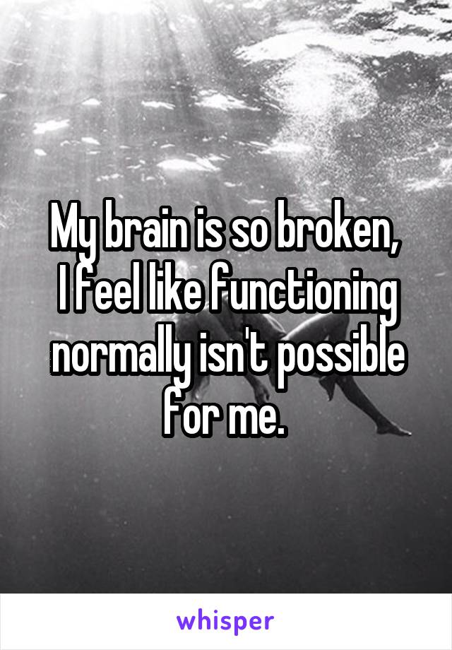 My brain is so broken, 
I feel like functioning normally isn't possible for me. 