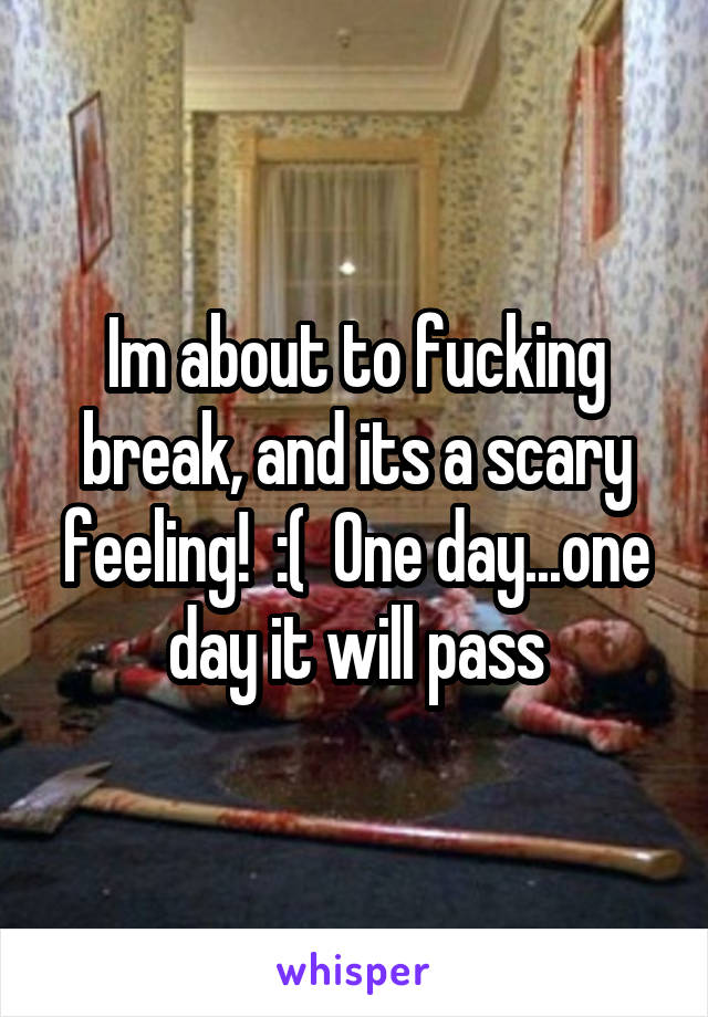 Im about to fucking break, and its a scary feeling!  :(  One day...one day it will pass